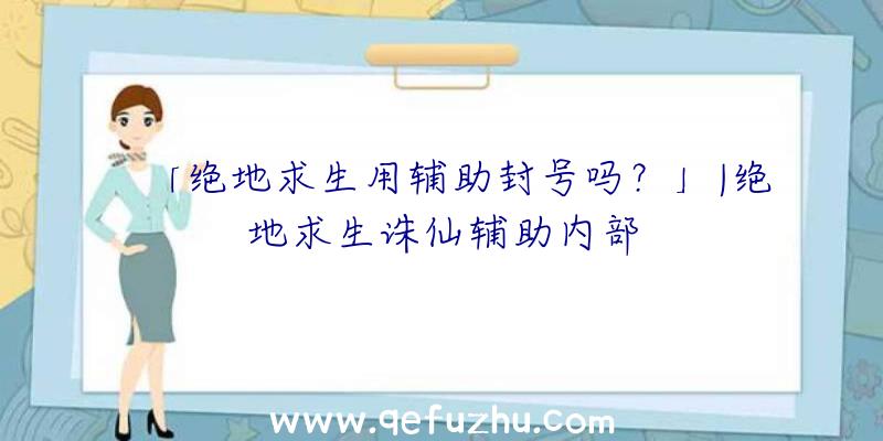 「绝地求生用辅助封号吗？」|绝地求生诛仙辅助内部